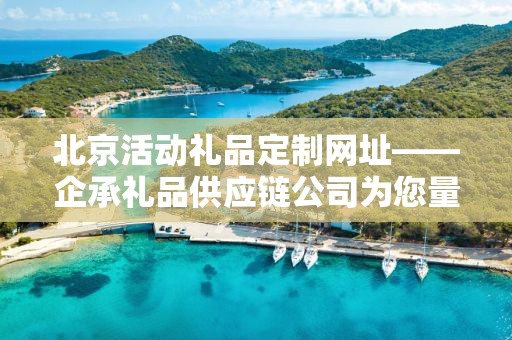 北京活动礼品定制网址——企承礼品供应链公司为您量身定制专属礼品